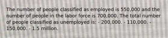 The number of people classified as employed is 550,000 and the number of people in the labor force is 700,000. The total number of people classified as unemployed is: - 200,000. - 110,000. - 150,000. - 1.5 million.