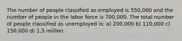 The number of people classified as employed is 550,000 and the number of people in the labor force is 700,000. The total number of people classified as unemployed is: a) 200,000 b) 110,000 c) 150,000 d) 1,5 million