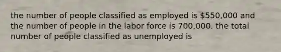 the number of people classified as employed is 550,000 and the number of people in the labor force is 700,000. the total number of people classified as unemployed is