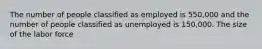 The number of people classified as employed is 550,000 and the number of people classified as unemployed is 150,000. The size of the labor force