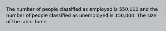 The number of people classified as employed is 550,000 and the number of people classified as unemployed is 150,000. The size of the labor force