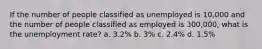 If the number of people classified as unemployed is 10,000 and the number of people classified as employed is 300,000, what is the unemployment rate? a. 3.2% b. 3% c. 2.4% d. 1.5%