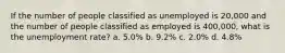 If the number of people classified as unemployed is 20,000 and the number of people classified as employed is 400,000, what is the unemployment rate? a. 5.0% b. 9.2% c. 2.0% d. 4.8%