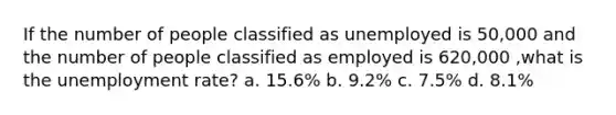 If the number of people classified as unemployed is 50,000 and the number of people classified as employed is 620,000 ,what is the unemployment rate? a. 15.6% b. 9.2% c. 7.5% d. 8.1%