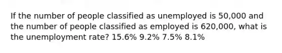 If the number of people classified as unemployed is 50,000 and the number of people classified as employed is 620,000, what is the unemployment rate? 15.6% 9.2% 7.5% 8.1%