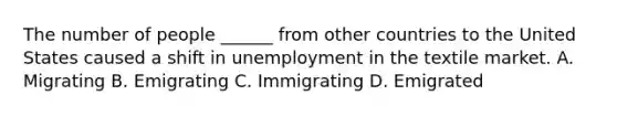 The number of people ______ from other countries to the United States caused a shift in unemployment in the textile market. A. Migrating B. Emigrating C. Immigrating D. Emigrated