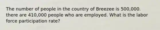 The number of people in the country of Breezee is 500,000. there are 410,000 people who are employed. What is the labor force participation rate?