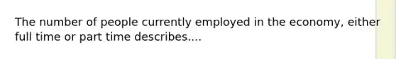 The number of people currently employed in the economy, either full time or part time describes....