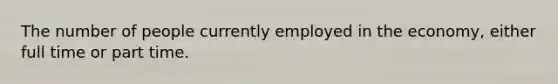 The number of people currently employed in the economy, either full time or part time.