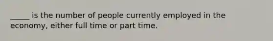 _____ is the number of people currently employed in the economy, either full time or part time.