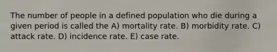 The number of people in a defined population who die during a given period is called the A) mortality rate. B) morbidity rate. C) attack rate. D) incidence rate. E) case rate.