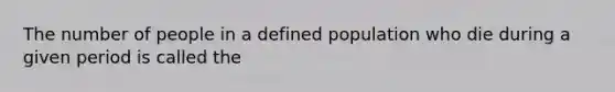 The number of people in a defined population who die during a given period is called the