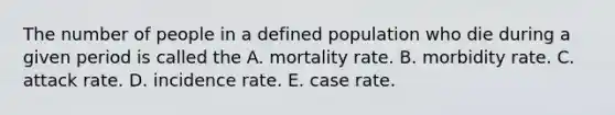 The number of people in a defined population who die during a given period is called the A. mortality rate. B. morbidity rate. C. attack rate. D. incidence rate. E. case rate.