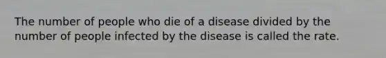 The number of people who die of a disease divided by the number of people infected by the disease is called the rate.