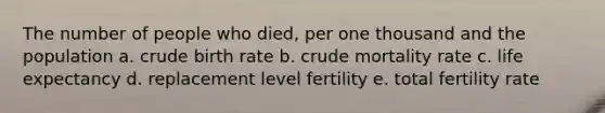 The number of people who died, per one thousand and the population a. crude birth rate b. crude mortality rate c. life expectancy d. replacement level fertility e. total fertility rate