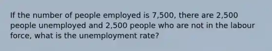 If the number of people employed is 7,500, there are 2,500 people unemployed and 2,500 people who are not in the labour force, what is the unemployment rate?