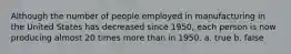 Although the number of people employed in manufacturing in the United States has decreased since 1950, each person is now producing almost 20 times more than in 1950. a. true b. false