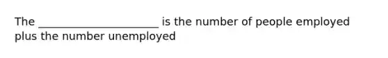 The ______________________ is the number of people employed plus the number unemployed