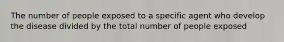 The number of people exposed to a specific agent who develop the disease divided by the total number of people exposed