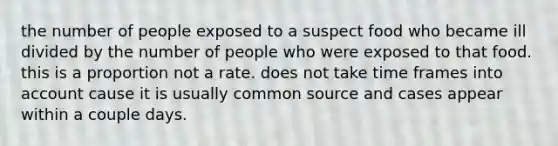 the number of people exposed to a suspect food who became ill divided by the number of people who were exposed to that food. this is a proportion not a rate. does not take time frames into account cause it is usually common source and cases appear within a couple days.