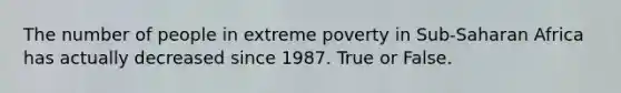 The number of people in extreme poverty in Sub-Saharan Africa has actually decreased since 1987. True or False.