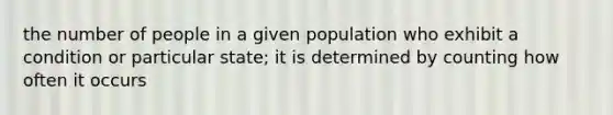 the number of people in a given population who exhibit a condition or particular state; it is determined by counting how often it occurs