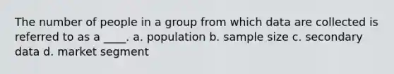 The number of people in a group from which data are collected is referred to as a ____. a. population b. sample size c. secondary data d. market segment