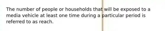 The number of people or households that will be exposed to a media vehicle at least one time during a particular period is referred to as reach.