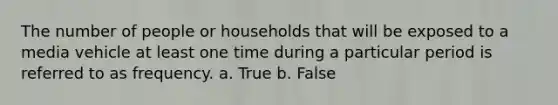 The number of people or households that will be exposed to a media vehicle at least one time during a particular period is referred to as frequency. a. True b. False