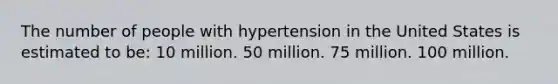 The number of people with hypertension in the United States is estimated to be: 10 million. 50 million. 75 million. 100 million.