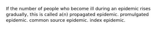 If the number of people who become ill during an epidemic rises gradually, this is called a(n) propagated epidemic. promulgated epidemic. common source epidemic. index epidemic.