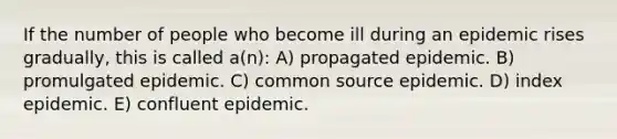 If the number of people who become ill during an epidemic rises gradually, this is called a(n): A) propagated epidemic. B) promulgated epidemic. C) common source epidemic. D) index epidemic. E) confluent epidemic.