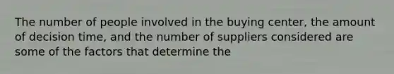 The number of people involved in the buying center, the amount of decision time, and the number of suppliers considered are some of the factors that determine the