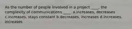 As the number of people involved in a project ____, the complexity of communications ____. a.increases, decreases c.increases, stays constant b.decreases, increases d.increases, increases