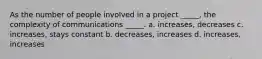 As the number of people involved in a project _____, the complexity of communications _____. a. increases, decreases c. increases, stays constant b. decreases, increases d. increases, increases