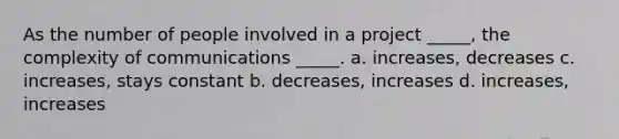 As the number of people involved in a project _____, the complexity of communications _____. a. increases, decreases c. increases, stays constant b. decreases, increases d. increases, increases