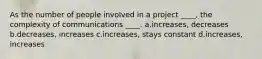 As the number of people involved in a project ____, the complexity of communications ____. a.increases, decreases b.decreases, increases c.increases, stays constant d.increases, increases
