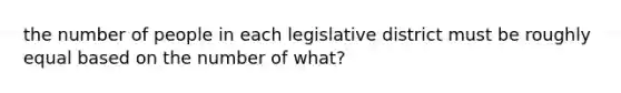 the number of people in each legislative district must be roughly equal based on the number of what?