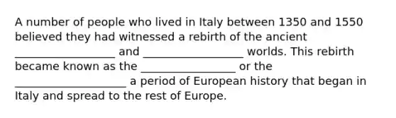 A number of people who lived in Italy between 1350 and 1550 believed they had witnessed a rebirth of the ancient __________________ and __________________ worlds. This rebirth became known as the _________________ or the ____________________ a period of European history that began in Italy and spread to the rest of Europe.