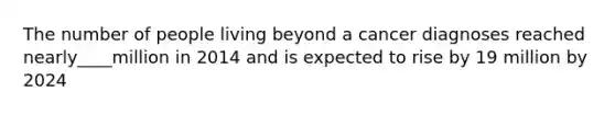The number of people living beyond a cancer diagnoses reached nearly____million in 2014 and is expected to rise by 19 million by 2024