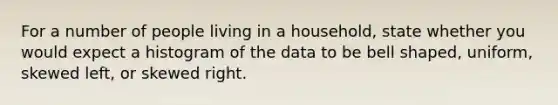 For a number of people living in a household, state whether you would expect a histogram of the data to be bell shaped, uniform, skewed left, or skewed right.