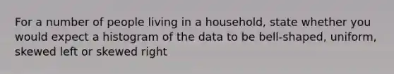 For a number of people living in a household, state whether you would expect a histogram of the data to be bell-shaped, uniform, skewed left or skewed right