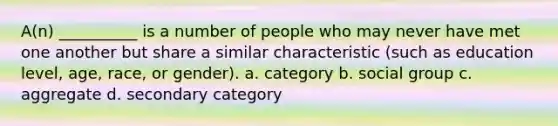 A(n) __________ is a number of people who may never have met one another but share a similar characteristic (such as education level, age, race, or gender).​ a. ​category b. ​social group c. ​aggregate d. ​secondary category