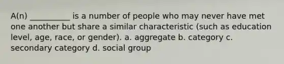 A(n) __________ is a number of people who may never have met one another but share a similar characteristic (such as education level, age, race, or gender). a. aggregate b. category c. secondary category d. social group