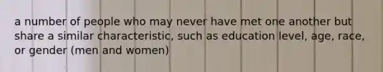 a number of people who may never have met one another but share a similar characteristic, such as education level, age, race, or gender (men and women)