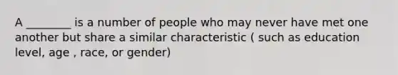 A ________ is a number of people who may never have met one another but share a similar characteristic ( such as education level, age , race, or gender)