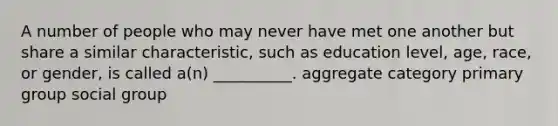 A number of people who may never have met one another but share a similar characteristic, such as education level, age, race, or gender, is called a(n) __________. aggregate category primary group social group