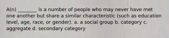 A(n) ________ is a number of people who may never have met one another but share a similar characteristic (such as education level, age, race, or gender). a. a social group b. category c. aggregate d. secondary category