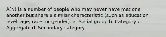 A(N) is a number of people who may never have met one another but share a similar characteristic (such as education level, age, race, or gender). a. Social group b. Category c. Aggregate d. Secondary category