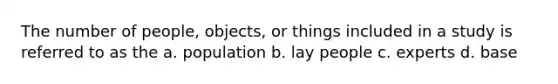 The number of people, objects, or things included in a study is referred to as the a. population b. lay people c. experts d. base